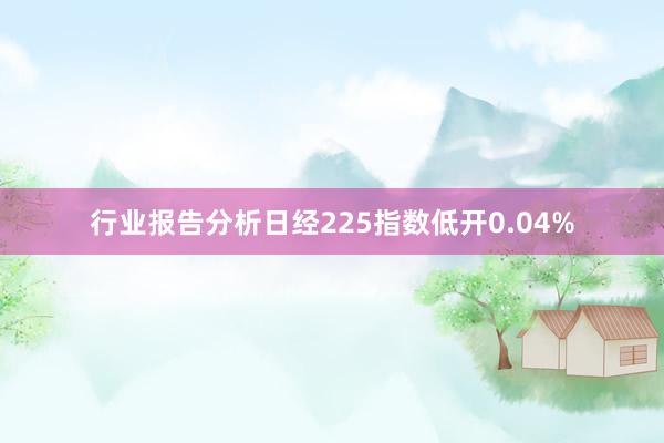 行业报告分析日经225指数低开0.04%