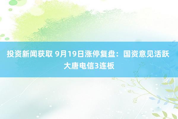 投资新闻获取 9月19日涨停复盘：国资意见活跃 大唐电信3连板