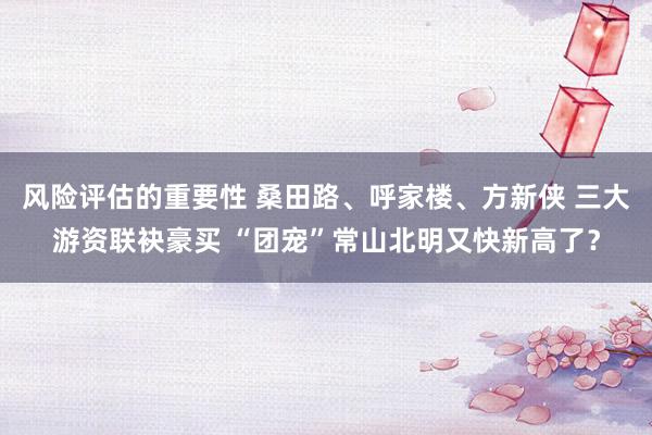 风险评估的重要性 桑田路、呼家楼、方新侠 三大游资联袂豪买 “团宠”常山北明又快新高了？