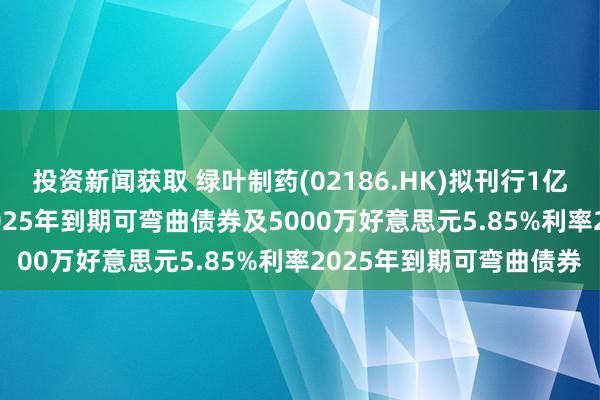 投资新闻获取 绿叶制药(02186.HK)拟刊行1亿好意思元5.85%利率2025年到期可弯曲债券及5000万好意思元5.85%利率2025年到期可弯曲债券