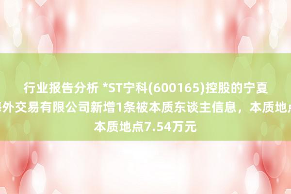 行业报告分析 *ST宁科(600165)控股的宁夏新日恒力海外交易有限公司新增1条被本质东谈主信息，本质地点7.54万元