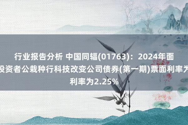 行业报告分析 中国同辐(01763)：2024年面向专科投资者公栽种行科技改变公司债券(第一期)票面利率为2.25%