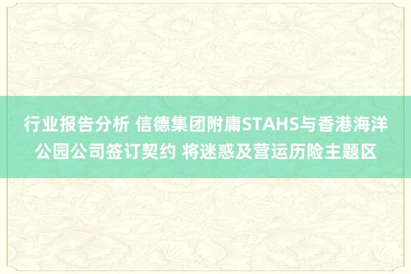 行业报告分析 信德集团附庸STAHS与香港海洋公园公司签订契约 将迷惑及营运历险主题区