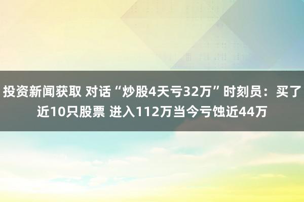 投资新闻获取 对话“炒股4天亏32万”时刻员：买了近10只股票 进入112万当今亏蚀近44万