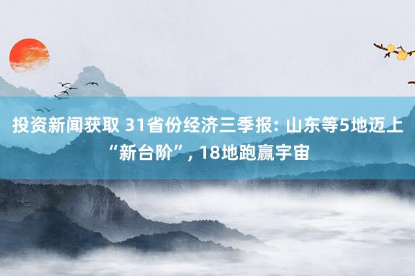 投资新闻获取 31省份经济三季报: 山东等5地迈上“新台阶”, 18地跑赢宇宙