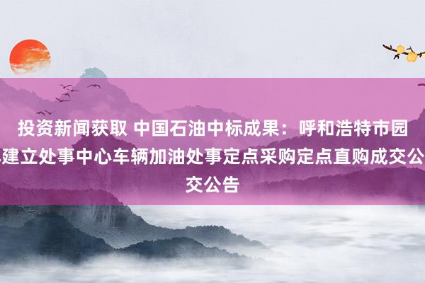 投资新闻获取 中国石油中标成果：呼和浩特市园林建立处事中心车辆加油处事定点采购定点直购成交公告