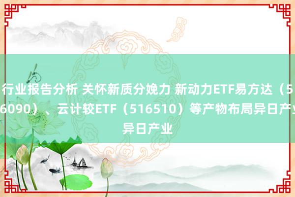 行业报告分析 关怀新质分娩力 新动力ETF易方达（516090）、云计较ETF（516510）等产物布局异日产业