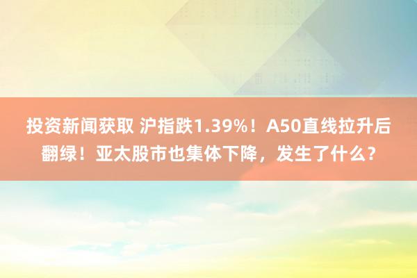 投资新闻获取 沪指跌1.39%！A50直线拉升后翻绿！亚太股市也集体下降，发生了什么？