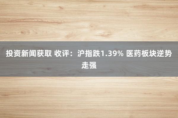 投资新闻获取 收评：沪指跌1.39% 医药板块逆势走强