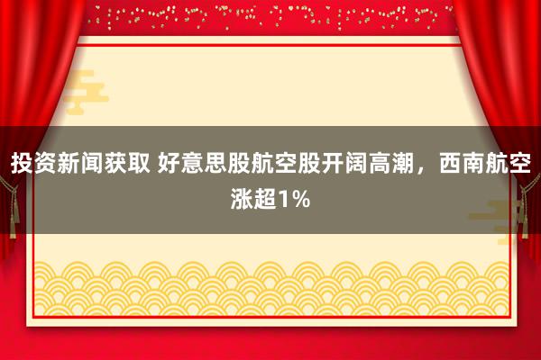 投资新闻获取 好意思股航空股开阔高潮，西南航空涨超1%