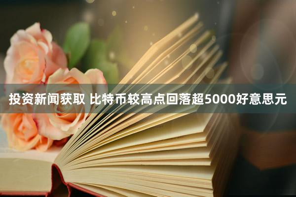 投资新闻获取 比特币较高点回落超5000好意思元