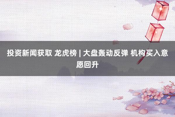 投资新闻获取 龙虎榜 | 大盘轰动反弹 机构买入意愿回升