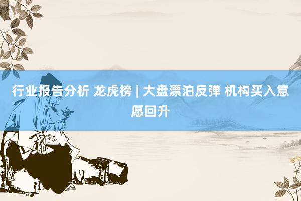 行业报告分析 龙虎榜 | 大盘漂泊反弹 机构买入意愿回升