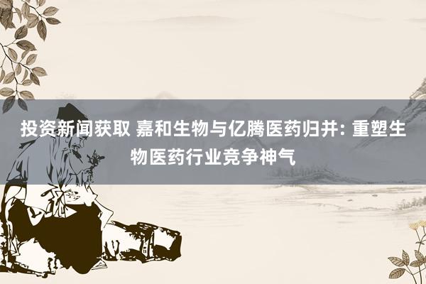 投资新闻获取 嘉和生物与亿腾医药归并: 重塑生物医药行业竞争神气