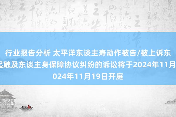 行业报告分析 太平洋东谈主寿动作被告/被上诉东谈主的1起触及东谈主身保障协议纠纷的诉讼将于2024年11月19日开庭