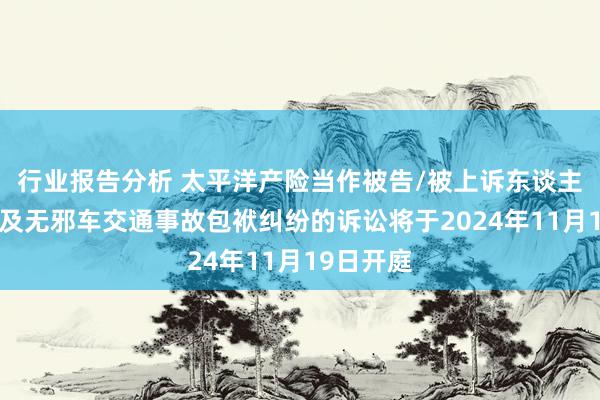 行业报告分析 太平洋产险当作被告/被上诉东谈主的2起触及无邪车交通事故包袱纠纷的诉讼将于2024年11月19日开庭