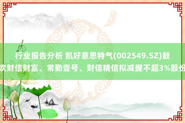 行业报告分析 凯好意思特气(002549.SZ)鼓吹财信财富、常勤壹号、财信精信拟减握不超3%股份