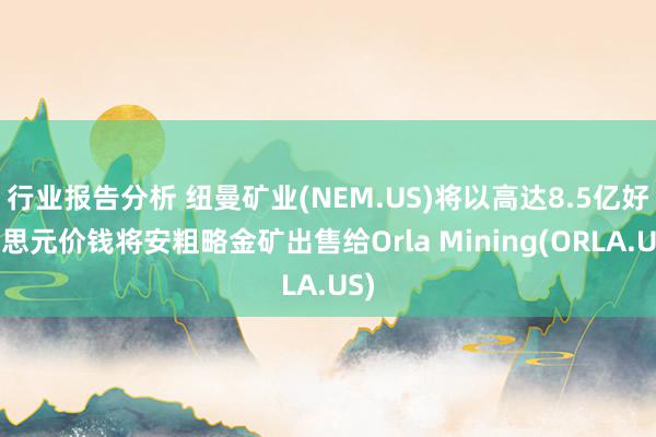 行业报告分析 纽曼矿业(NEM.US)将以高达8.5亿好意思元价钱将安粗略金矿出售给Orla Mining(ORLA.US)