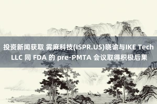 投资新闻获取 雾麻科技(ISPR.US)晓谕与IKE Tech LLC 同 FDA 的 pre-PMTA 会议取得积极后果