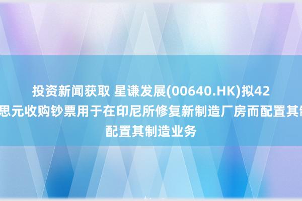 投资新闻获取 星谦发展(00640.HK)拟425万好意思元收购钞票用于在印尼所修复新制造厂房而配置其制造业务