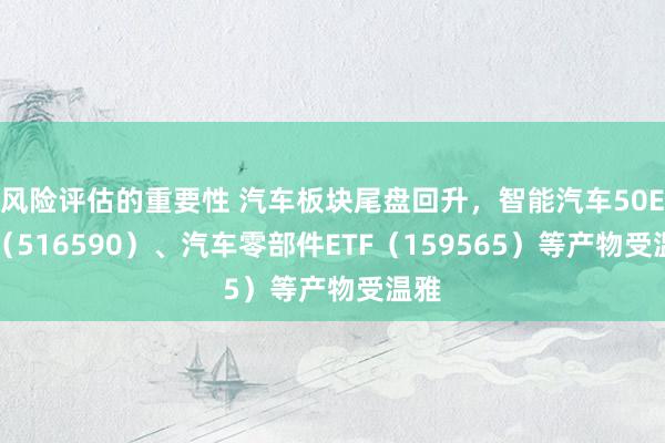 风险评估的重要性 汽车板块尾盘回升，智能汽车50ETF（516590）、汽车零部件ETF（159565）等产物受温雅