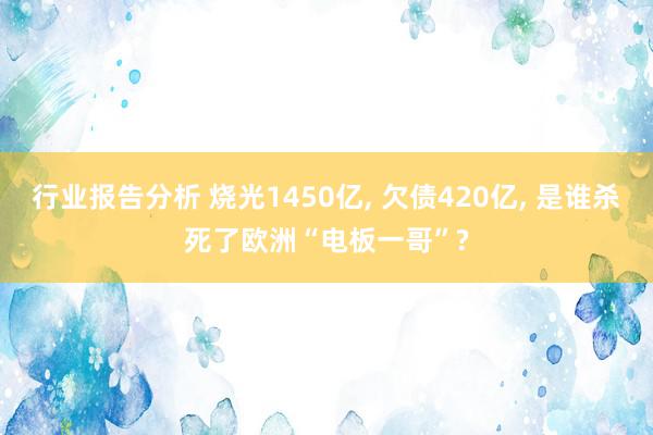 行业报告分析 烧光1450亿, 欠债420亿, 是谁杀死了欧洲“电板一哥”?