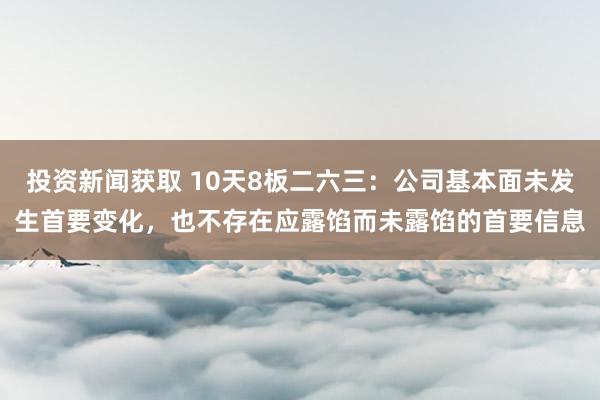 投资新闻获取 10天8板二六三：公司基本面未发生首要变化，也不存在应露馅而未露馅的首要信息