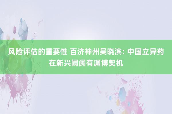 风险评估的重要性 百济神州吴晓滨: 中国立异药在新兴阛阓有渊博契机