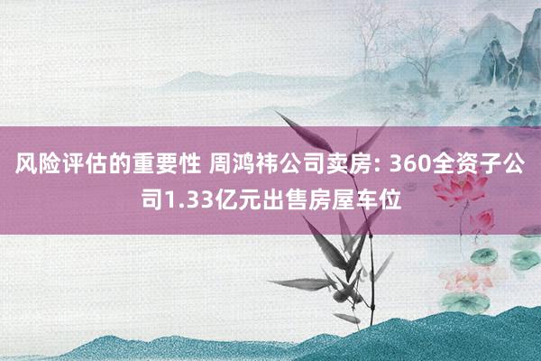 风险评估的重要性 周鸿祎公司卖房: 360全资子公司1.33亿元出售房屋车位