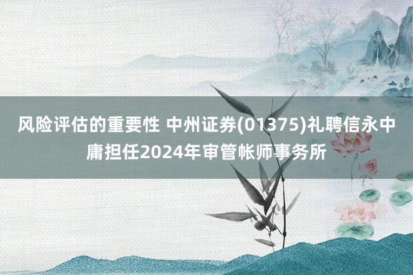 风险评估的重要性 中州证券(01375)礼聘信永中庸担任2024年审管帐师事务所