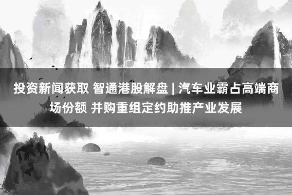 投资新闻获取 智通港股解盘 | 汽车业霸占高端商场份额 并购重组定约助推产业发展