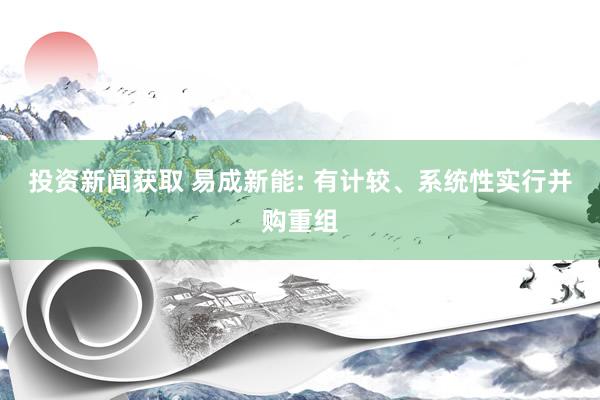 投资新闻获取 易成新能: 有计较、系统性实行并购重组