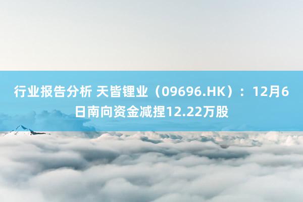 行业报告分析 天皆锂业（09696.HK）：12月6日南向资金减捏12.22万股