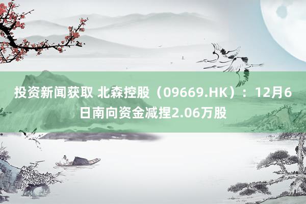 投资新闻获取 北森控股（09669.HK）：12月6日南向资金减捏2.06万股