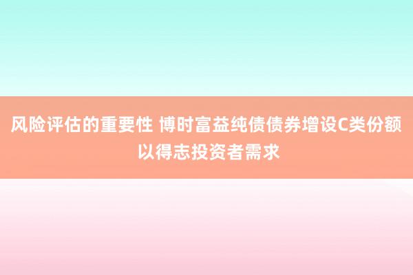 风险评估的重要性 博时富益纯债债券增设C类份额 以得志投资者需求