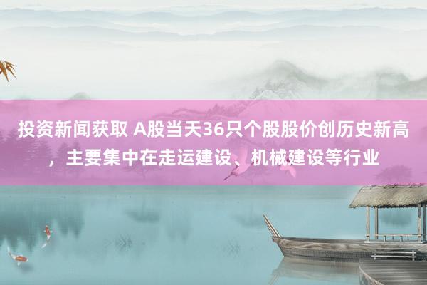 投资新闻获取 A股当天36只个股股价创历史新高，主要集中在走运建设、机械建设等行业