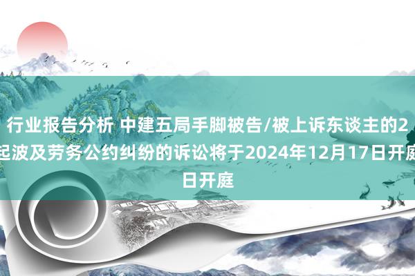 行业报告分析 中建五局手脚被告/被上诉东谈主的2起波及劳务公约纠纷的诉讼将于2024年12月17日开庭