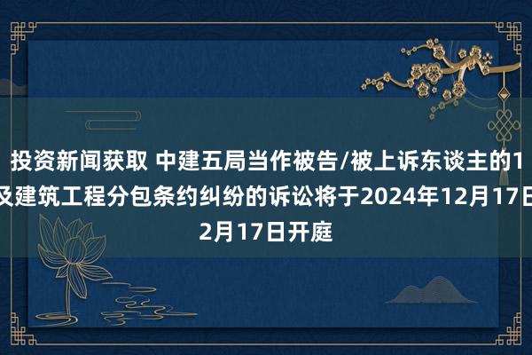 投资新闻获取 中建五局当作被告/被上诉东谈主的1起波及建筑工程分包条约纠纷的诉讼将于2024年12月17日开庭