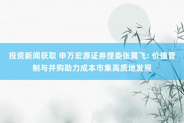 投资新闻获取 申万宏源证券捏委张翼飞: 价值管制与并购助力成本市集高质地发展