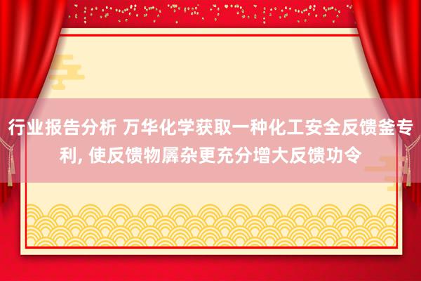 行业报告分析 万华化学获取一种化工安全反馈釜专利, 使反馈物羼杂更充分增大反馈功令