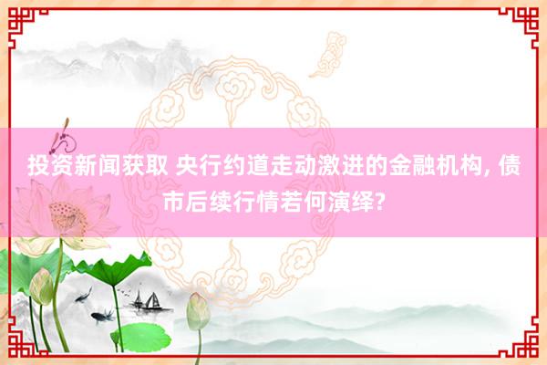 投资新闻获取 央行约道走动激进的金融机构, 债市后续行情若何演绎?