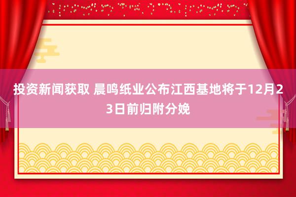 投资新闻获取 晨鸣纸业公布江西基地将于12月23日前归附分娩