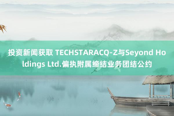 投资新闻获取 TECHSTARACQ-Z与Seyond Holdings Ltd.偏执附属缔结业务团结公约