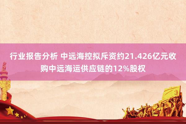 行业报告分析 中远海控拟斥资约21.426亿元收购中远海运供应链的12%股权