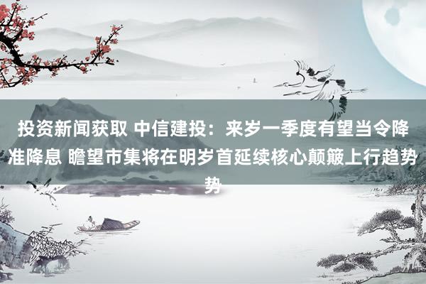 投资新闻获取 中信建投：来岁一季度有望当令降准降息 瞻望市集将在明岁首延续核心颠簸上行趋势