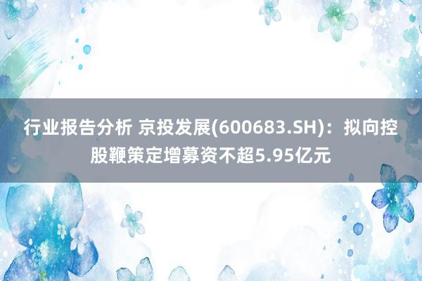 行业报告分析 京投发展(600683.SH)：拟向控股鞭策定增募资不超5.95亿元