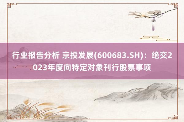 行业报告分析 京投发展(600683.SH)：绝交2023年度向特定对象刊行股票事项