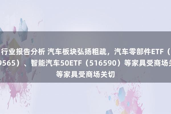 行业报告分析 汽车板块弘扬粗疏，汽车零部件ETF（159565）、智能汽车50ETF（516590）等家具受商场关切