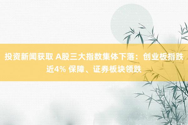 投资新闻获取 A股三大指数集体下落：创业板指跌近4% 保障、证券板块领跌