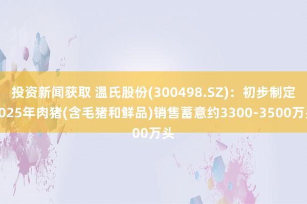 投资新闻获取 温氏股份(300498.SZ)：初步制定2025年肉猪(含毛猪和鲜品)销售蓄意约3300-3500万头